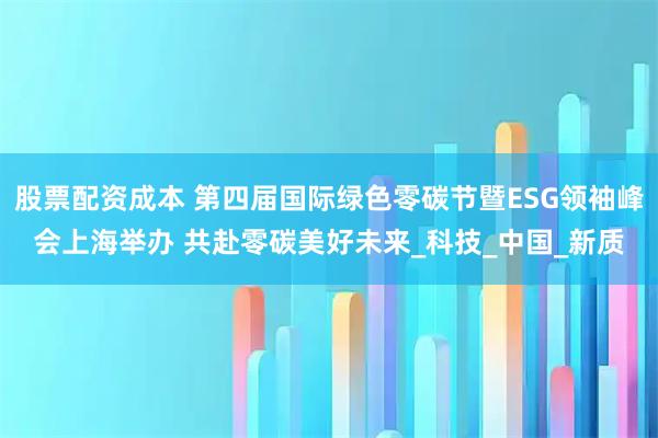 股票配资成本 第四届国际绿色零碳节暨ESG领袖峰会上海举办 共赴零碳美好未来_科技_中国_新质