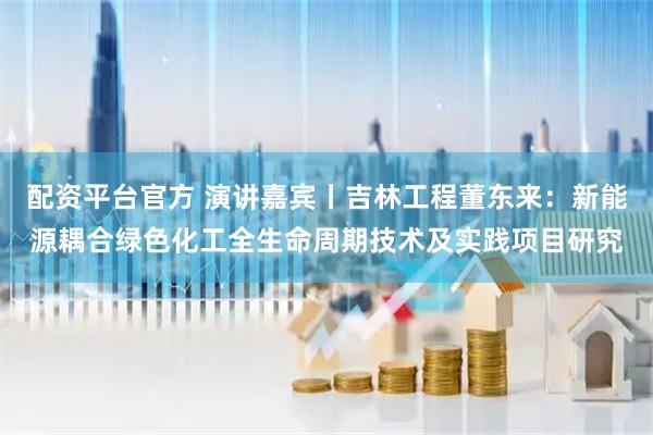 配资平台官方 演讲嘉宾丨吉林工程董东来：新能源耦合绿色化工全生命周期技术及实践项目研究