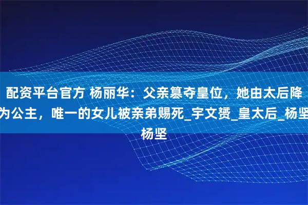 配资平台官方 杨丽华：父亲篡夺皇位，她由太后降为公主，唯一的女儿被亲弟赐死_宇文赟_皇太后_杨坚