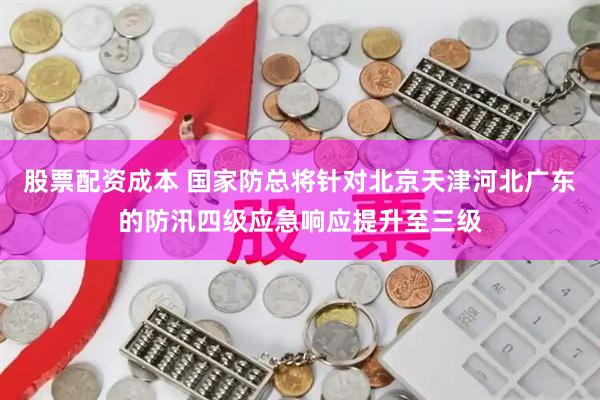 股票配资成本 国家防总将针对北京天津河北广东的防汛四级应急响应提升至三级