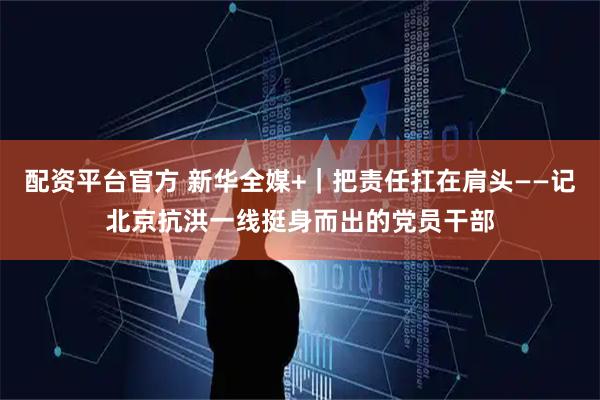 配资平台官方 新华全媒+｜把责任扛在肩头——记北京抗洪一线挺身而出的党员干部