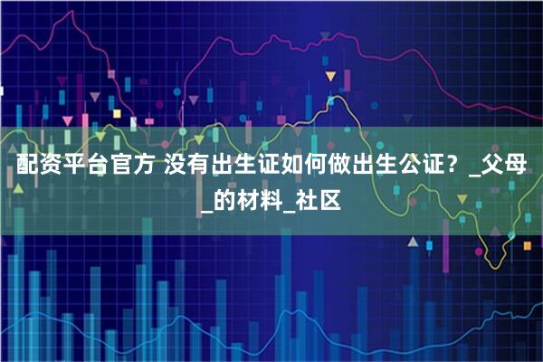 配资平台官方 没有出生证如何做出生公证？_父母_的材料_社区