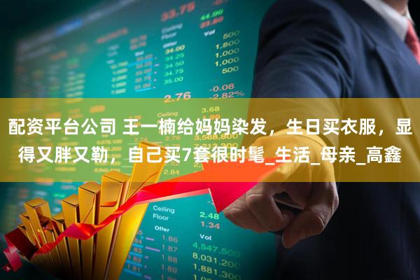 配资平台公司 王一楠给妈妈染发，生日买衣服，显得又胖又勒，自己买7套很时髦_生活_母亲_高鑫