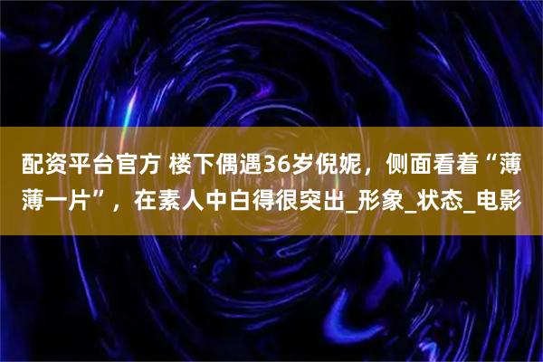 配资平台官方 楼下偶遇36岁倪妮，侧面看着“薄薄一片”，在素人中白得很突出_形象_状态_电影