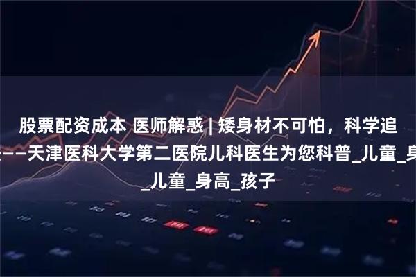 股票配资成本 医师解惑 | 矮身材不可怕，科学追高有方法——天津医科大学第二医院儿科医生为您科普_儿童_身高_孩子
