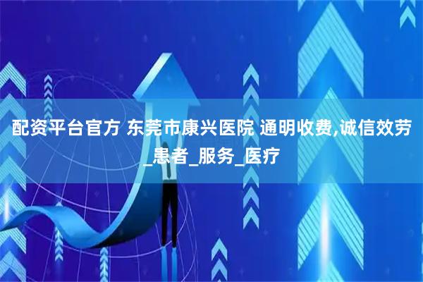 配资平台官方 东莞市康兴医院 通明收费,诚信效劳_患者_服务_医疗