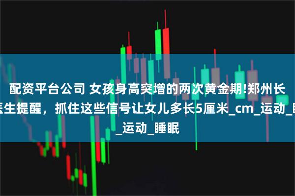 配资平台公司 女孩身高突增的两次黄金期!郑州长高医生提醒，抓住这些信号让女儿多长5厘米_cm_运动_睡眠