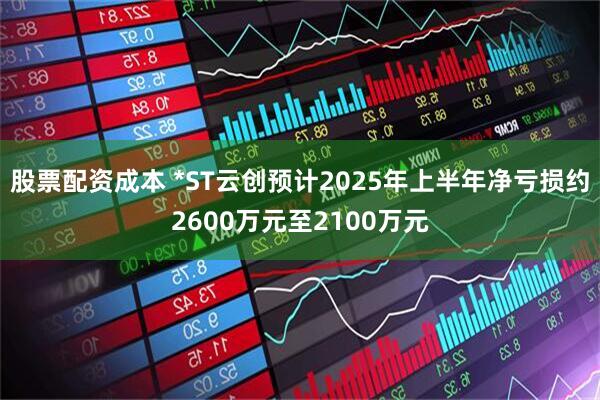 股票配资成本 *ST云创预计2025年上半年净亏损约2600万元至2100万元