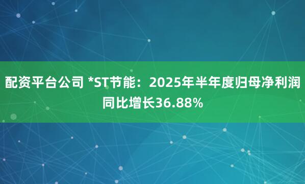 配资平台公司 *ST节能：2025年半年度归母净利润同比增长36.88%
