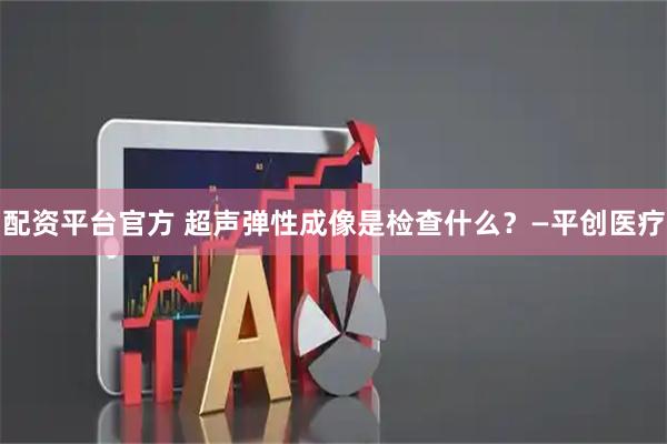 配资平台官方 超声弹性成像是检查什么？—平创医疗