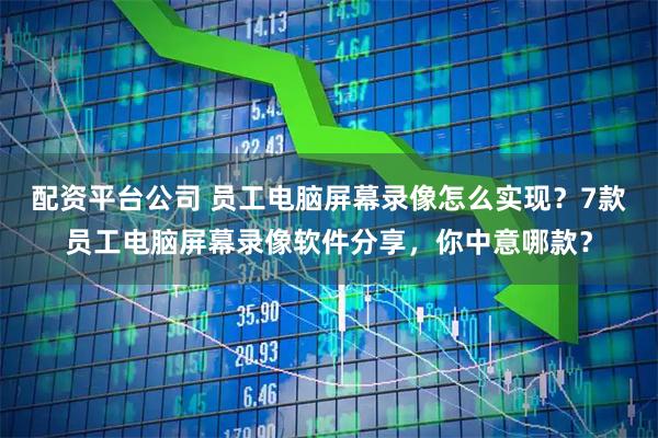配资平台公司 员工电脑屏幕录像怎么实现？7款员工电脑屏幕录像软件分享，你中意哪款？
