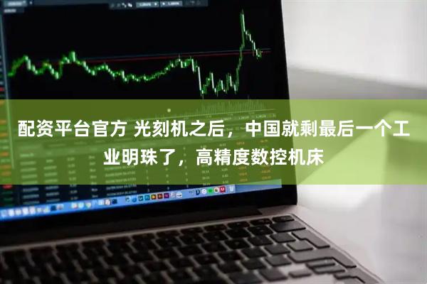配资平台官方 光刻机之后，中国就剩最后一个工业明珠了，高精度数控机床