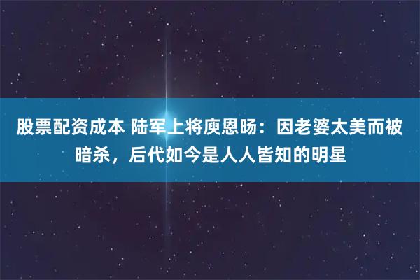 股票配资成本 陆军上将庾恩旸：因老婆太美而被暗杀，后代如今是人人皆知的明星