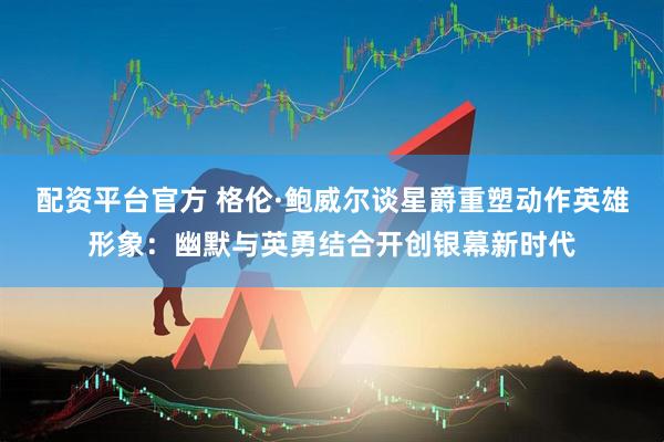 配资平台官方 格伦·鲍威尔谈星爵重塑动作英雄形象：幽默与英勇结合开创银幕新时代
