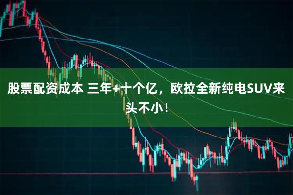 股票配资成本 三年+十个亿，欧拉全新纯电SUV来头不小！