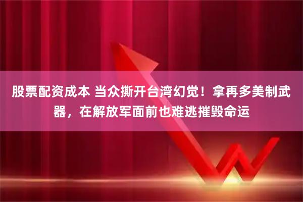 股票配资成本 当众撕开台湾幻觉！拿再多美制武器，在解放军面前也难逃摧毁命运