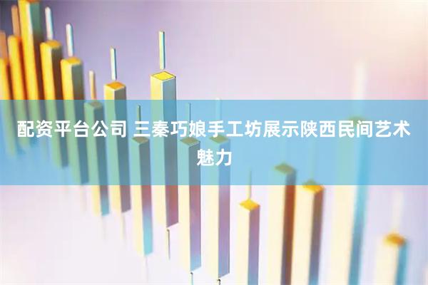 配资平台公司 三秦巧娘手工坊展示陕西民间艺术魅力