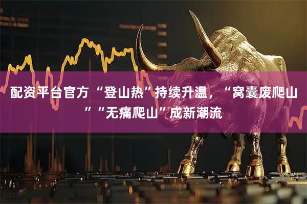 配资平台官方 “登山热”持续升温，“窝囊废爬山”“无痛爬山”成新潮流