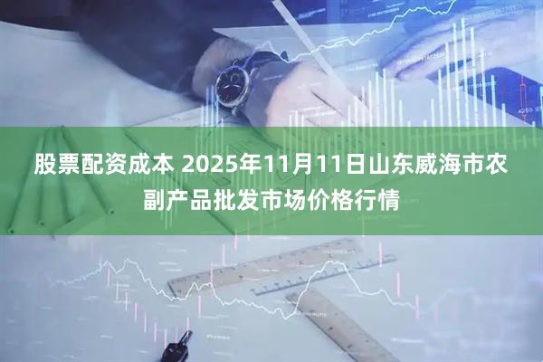 股票配资成本 2025年11月11日山东威海市农副产品批发市场价格行情
