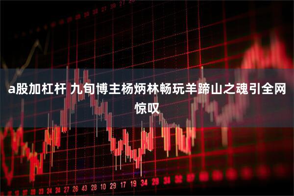 a股加杠杆 九旬博主杨炳林畅玩羊蹄山之魂引全网惊叹