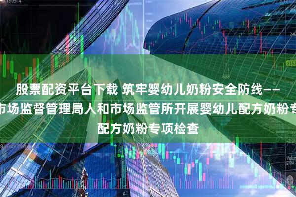 股票配资平台下载 筑牢婴幼儿奶粉安全防线——西平县市场监督管理局人和市场监管所开展婴幼儿配方奶粉专项检查