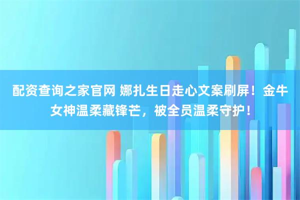 配资查询之家官网 娜扎生日走心文案刷屏！金牛女神温柔藏锋芒，被全员温柔守护！