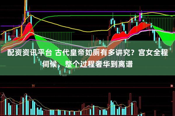 配资资讯平台 古代皇帝如厕有多讲究？宫女全程伺候，整个过程奢华到离谱