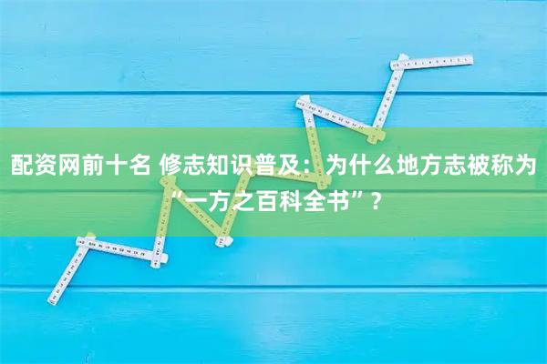 配资网前十名 修志知识普及：为什么地方志被称为“一方之百科全书”？